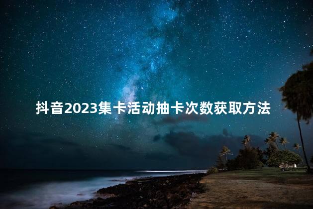 抖音2023集卡活动抽卡次数获取方法 抖音抽卡次数会清零吗